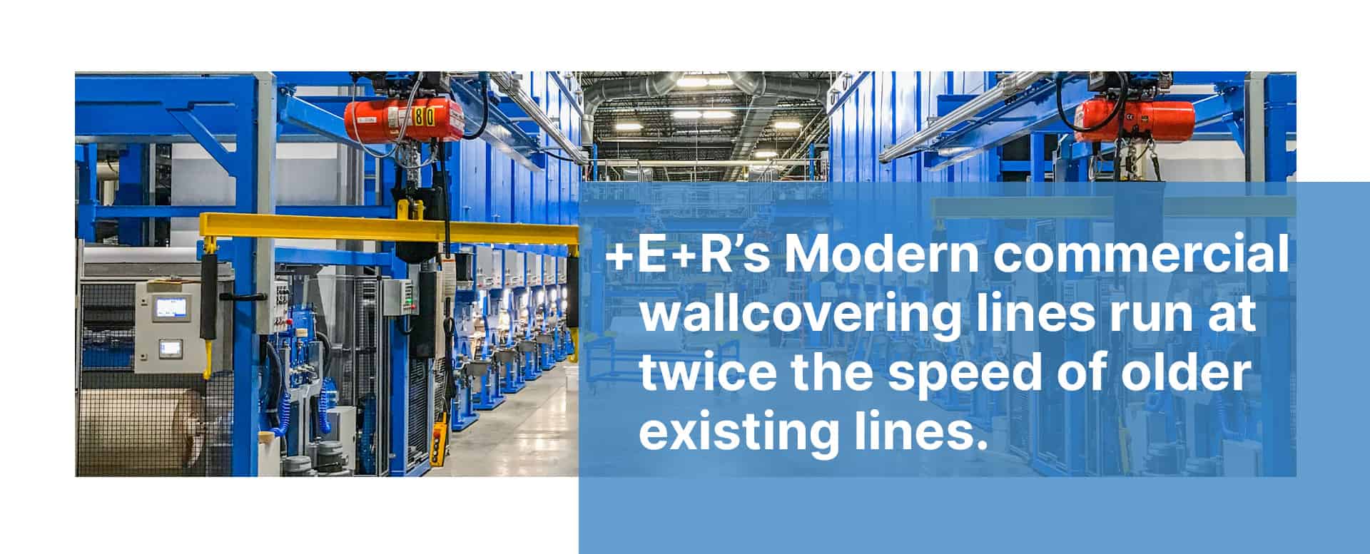 E+R’s Modern commercial wallcovering lines run at twice the speed of older existing lines. 1 E+R’s Modern commercial wallcovering lines run at twice the speed of older existing lines.